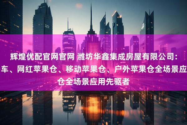 辉煌优配官网官网 潍坊华鑫集成房屋有限公司：苹果舱房车、网红苹果仓、移动苹果仓、户外苹果仓全场景应用先驱者