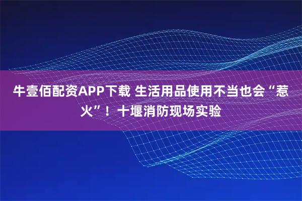牛壹佰配资APP下载 生活用品使用不当也会“惹火”！十堰消防现场实验