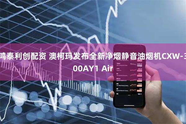 鸿泰利创配资 澳柯玛发布全新净烟静音油烟机CXW-300AY1 Air