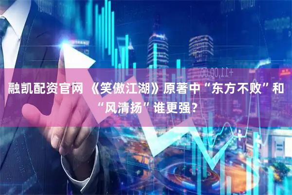 融凯配资官网 《笑傲江湖》原著中“东方不败”和“风清扬”谁更强？
