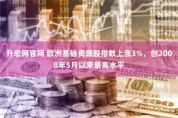 升宏网官网 欧洲基础资源股指数上涨3%，创2008年5月以来最高水平