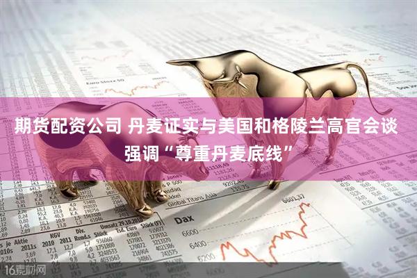 期货配资公司 丹麦证实与美国和格陵兰高官会谈 强调“尊重丹麦底线”