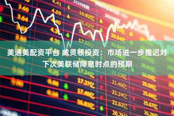 美通美配资平台 威灵顿投资：市场进一步推迟对下次美联储降息时点的预期