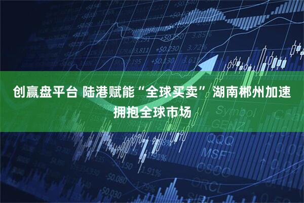 创赢盘平台 陆港赋能“全球买卖” 湖南郴州加速拥抱全球市场