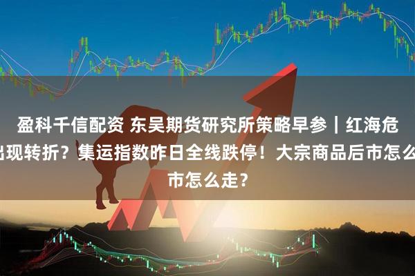盈科千信配资 东吴期货研究所策略早参｜红海危机出现转折？集运指数昨日全线跌停！大宗商品后市怎么走？