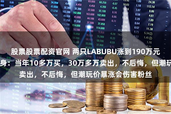 股票股票配资官网 两只LABUBU涨到190万元！5年前“旧主”现身：当年10多万买，30万多万卖出，不后悔，但潮玩价暴涨会伤害粉丝