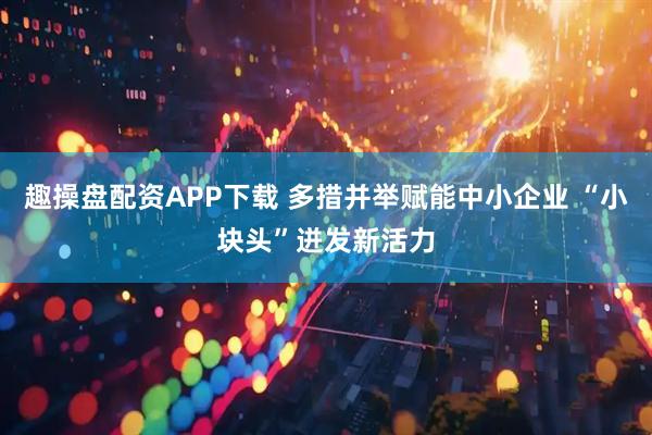 趣操盘配资APP下载 多措并举赋能中小企业 “小块头”迸发新活力