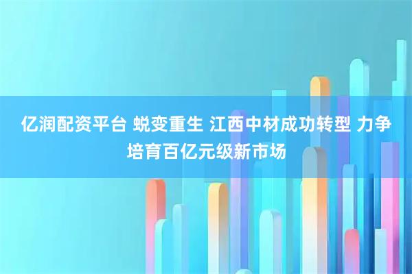 亿润配资平台 蜕变重生 江西中材成功转型 力争培育百亿元级新市场