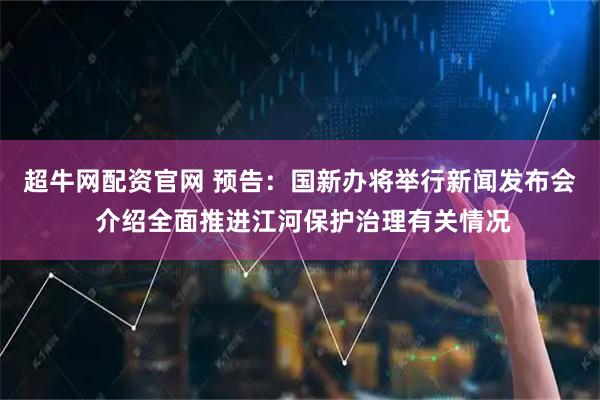超牛网配资官网 预告：国新办将举行新闻发布会 介绍全面推进江河保护治理有关情况