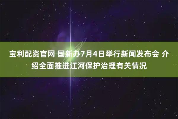 宝利配资官网 国新办7月4日举行新闻发布会 介绍全面推进江河保护治理有关情况