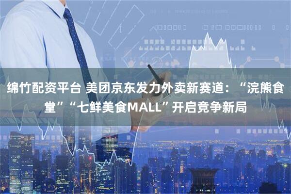 绵竹配资平台 美团京东发力外卖新赛道：“浣熊食堂”“七鲜美食MALL”开启竞争新局