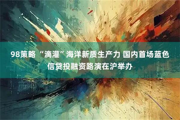 98策略 “滴灌”海洋新质生产力 国内首场蓝色信贷投融资路演在沪举办