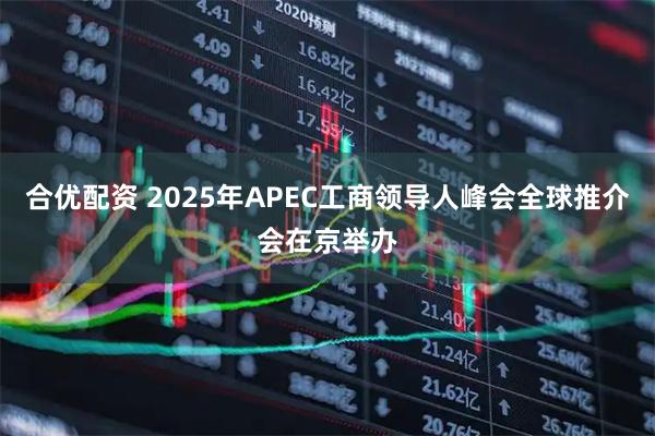 合优配资 2025年APEC工商领导人峰会全球推介会在京举办