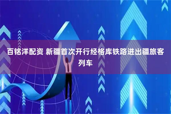 百铭洋配资 新疆首次开行经格库铁路进出疆旅客列车
