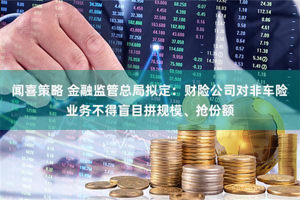 闻喜策略 金融监管总局拟定：财险公司对非车险业务不得盲目拼规模、抢份额