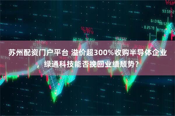 苏州配资门户平台 溢价超300%收购半导体企业，绿通科技能否挽回业绩颓势？