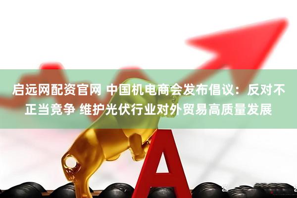 启远网配资官网 中国机电商会发布倡议：反对不正当竞争 维护光伏行业对外贸易高质量发展