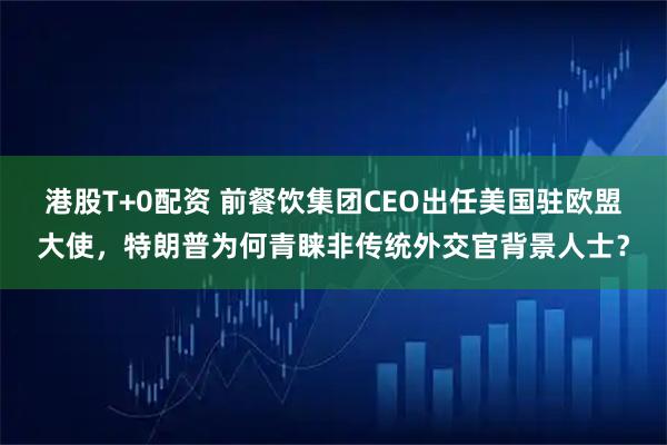 港股T+0配资 前餐饮集团CEO出任美国驻欧盟大使，特朗普为何青睐非传统外交官背景人士？