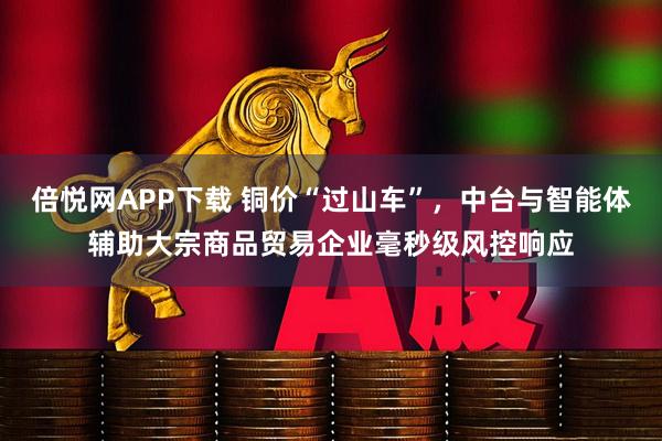 倍悦网APP下载 铜价“过山车”，中台与智能体辅助大宗商品贸易企业毫秒级风控响应