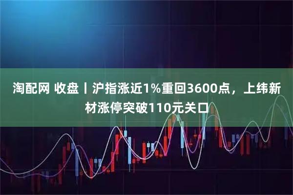 淘配网 收盘丨沪指涨近1%重回3600点，上纬新材涨停突破110元关口