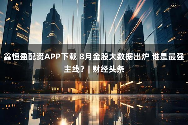 鑫恒盈配资APP下载 8月金股大数据出炉 谁是最强主线？| 财经头条