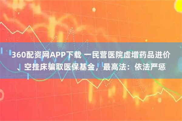 360配资网APP下载 一民营医院虚增药品进价、空挂床骗取医保基金，最高法：依法严惩