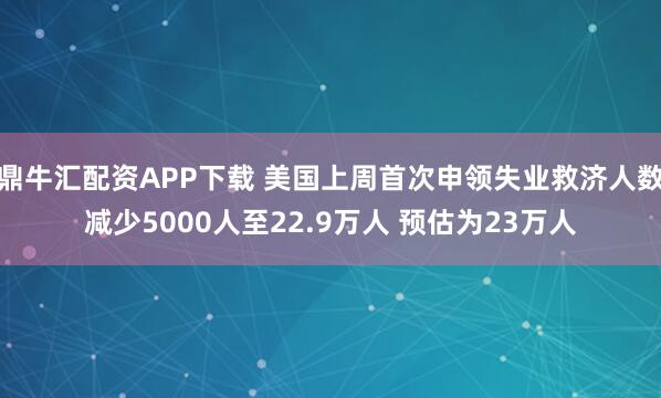 鼎牛汇配资APP下载 美国上周首次申领失业救济人数减少5000人至22.9万人 预估为23万人