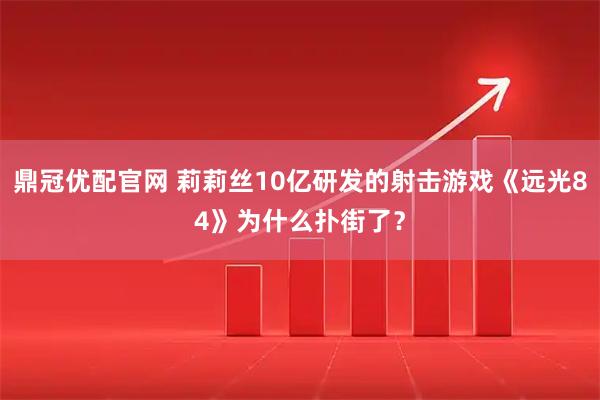 鼎冠优配官网 莉莉丝10亿研发的射击游戏《远光84》为什么扑街了？