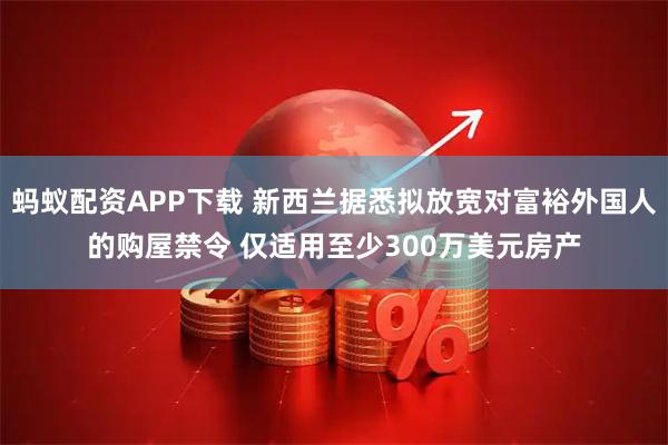蚂蚁配资APP下载 新西兰据悉拟放宽对富裕外国人的购屋禁令 仅适用至少300万美元房产