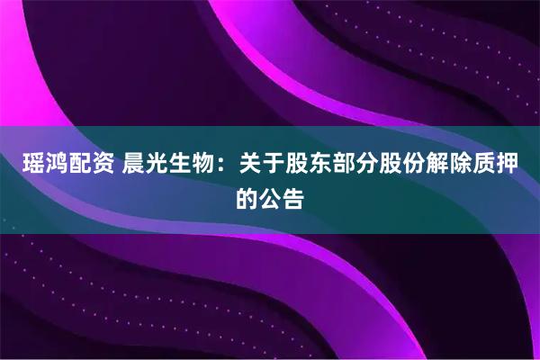 瑶鸿配资 晨光生物：关于股东部分股份解除质押的公告