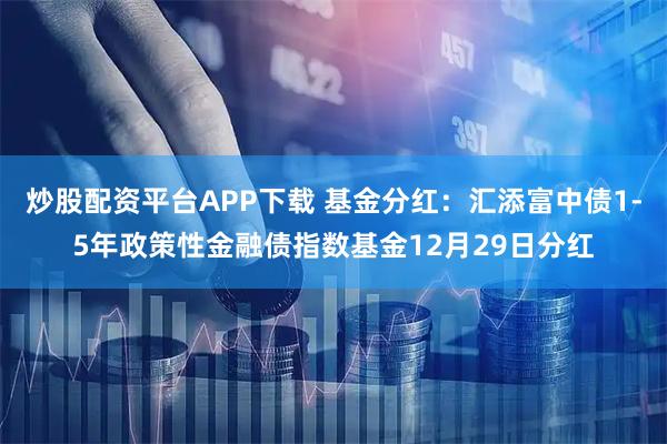 炒股配资平台APP下载 基金分红：汇添富中债1-5年政策性金融债指数基金12月29日分红