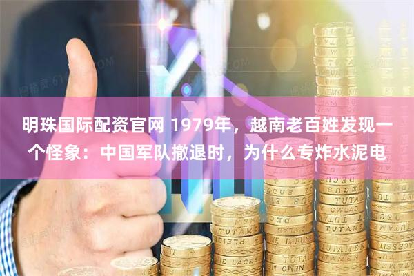 明珠国际配资官网 1979年，越南老百姓发现一个怪象：中国军队撤退时，为什么专炸水泥电